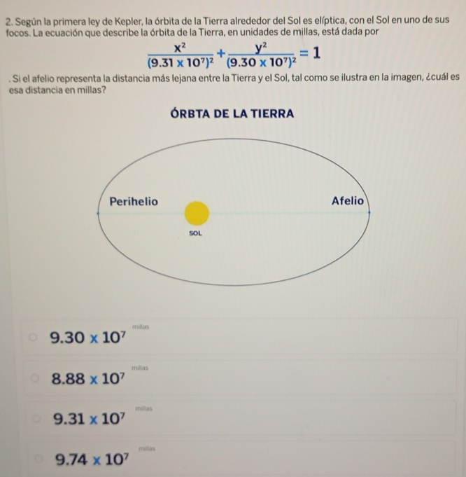 Según la primera ley de Kepler, la órbita de la Tierra alrededor del Sol es elíptica, con el Sol en uno de sus
focos. La ecuación que describe la órbita de la Tierra, en unidades de millas, está dada por
frac x^2(9.31* 10^7)^2+frac y^2(9.30* 10^7)^2=1. Si el afelio representa la distancia más lejana entre la Tierra y el Sol, tal como se ilustra en la imagen, ¿cuál es
esa distancia en millas?
millas
9.30* 10^7
millas
8.88* 10^7
9.31* 10^7
9.74* 10^7