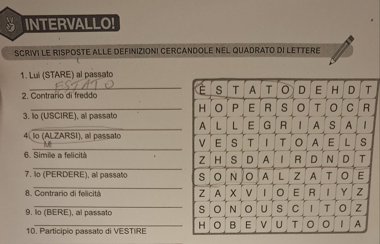 INTERVALLO! 
SCRIVI LE RISPOSTE ALLE DEFINIZIONI CERCANDOLE NEL QUADRATO DI LETTERE 
1. Lui (STARE) al passato 
2. Contrario di freddo 
_ 
_ 
3. Io (USCIRE), al passato 
_ 
4. Io (ALZARSI), al passato 
_ 
MI 
6. Simile a felicità 
_ 
7. Io (PERDERE), al passato 
_ 
8. Contrario di felicità 
9. Io (BERE), al passato 
_ 
_ 
10. Participio passato di VESTIRE