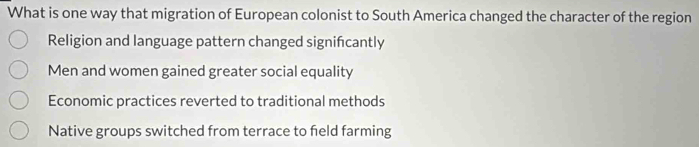 What is one way that migration of European colonist to South America changed the character of the region
Religion and language pattern changed signifcantly
Men and women gained greater social equality
Economic practices reverted to traditional methods
Native groups switched from terrace to feld farming