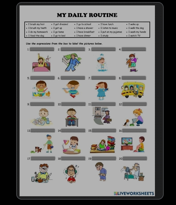 MY DAILY ROUTINE 
* I brush my hair I get dressed 
• I brush my teeth I get up I go to school I have lunch I wake up 
I have a shower I listen to music I walk the dog 
I do my hamework. I go home I have breakfast I put on my pyjamas I wash my hands 
• I feed the dog I go to bed + I have dinner • I study I watch TV 
Use the expressions from the box to label the pictures below. 
1. 2. 3. 4. 
5.6. 7. 8. 
9. 10 11 12
13 14 15. 16
17 18 19. 20, 
BLIVEWORKSHEETS