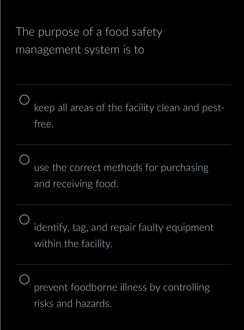 The purpose of a food safety 
management system is to 
_ 
keep all areas of the facility clean and pest- 
free. 
_ 
use the correct methods for purchasing 
and receiving food. 
_ 
identify, tag, and repair faulty equipment 
within the facility. 
_ 
prevent foodborne illness by controlling 
risks and hazards.