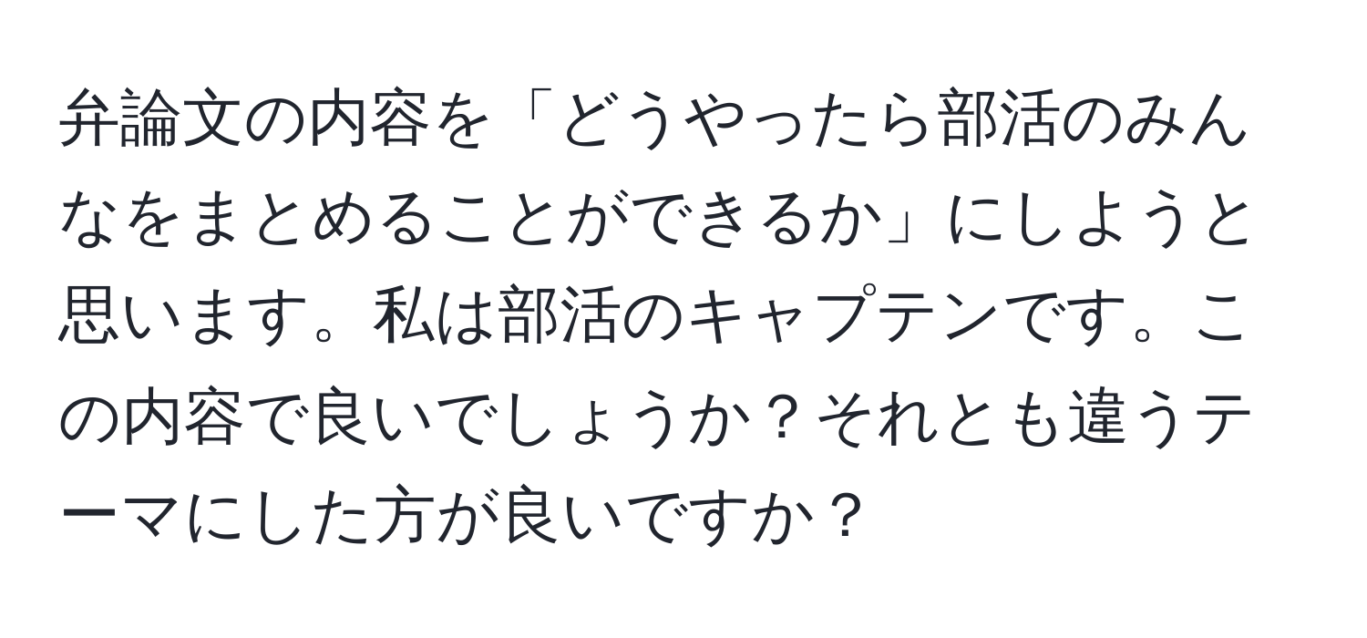 弁論文の内容を「どうやったら部活のみんなをまとめることができるか」にしようと思います。私は部活のキャプテンです。この内容で良いでしょうか？それとも違うテーマにした方が良いですか？