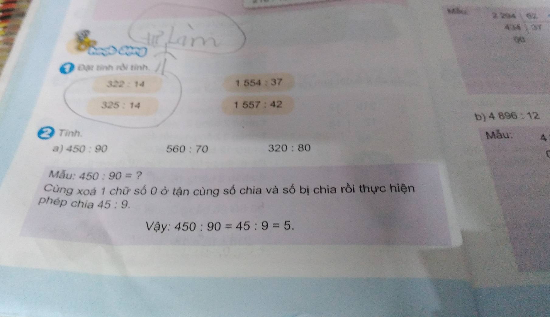 Maxs 2 294 62 
A3A S1 
00 
Độ Đặt tính rỗi tỉnh.
322:14
1554:37
325:14
1557:42
b) 4896:12
Tỉnh. Mẫu: A 
a) 450:90 560:70 320:80
f 
Mẫu; 450:90= ? 
Cùng xoá 1 chữ số 0 ở tận cùng số chia và số bị chia rồi thực hiện 
phép chia 45:9. 
Vậy: 450:90=45:9=5.