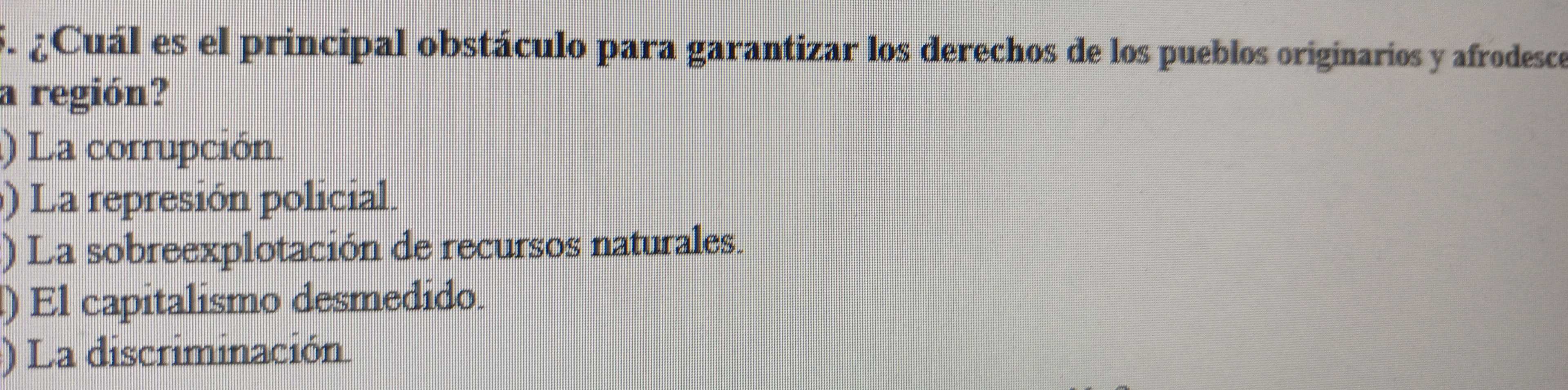 ¿Cuál es el principal obstáculo para garantizar los derechos de los pueblos originarios y afrodesce
a región?
) La corrupción.
) La represión policial.
) La sobreexplotación de recursos naturales.
) El capitalismo desmedido.
) La discriminación