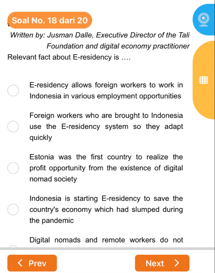 Soal No. 18 dari 20
Written by: Jusman Dalle, Executive Director of the Tali
Foundation and digital economy practitioner
Relevant fact about E-residency is ....
E-residency allows foreign workers to work in
Indonesia in various employment opportunities
Foreign workers who are brought to Indonesia
use the E-residency system so they adapt
quickly
Estonia was the first country to realize the
profit opportunity from the existence of digital 
nomad society
Indonesia is starting E-residency to save the
country's economy which had slumped during
the pandemic
Digital nomads and remote workers do not
Prev Next