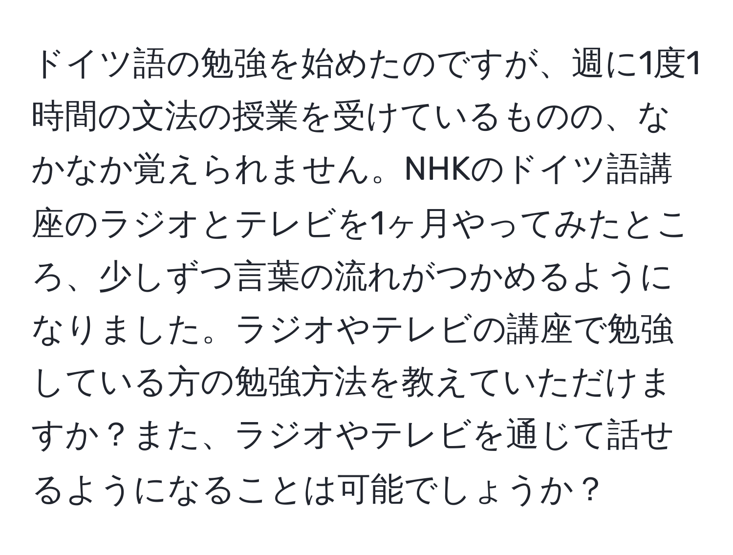 ドイツ語の勉強を始めたのですが、週に1度1時間の文法の授業を受けているものの、なかなか覚えられません。NHKのドイツ語講座のラジオとテレビを1ヶ月やってみたところ、少しずつ言葉の流れがつかめるようになりました。ラジオやテレビの講座で勉強している方の勉強方法を教えていただけますか？また、ラジオやテレビを通じて話せるようになることは可能でしょうか？