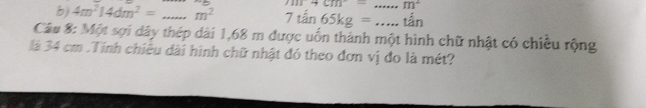 101+cm^2= _  m^2
b) 4m^214dm^2= _ m^2
7tan 65kg= _ tan 
Câu 8: Một sợi dây thép dài 1,68 m được uốn thành một hình chữ nhật có chiều rộng 
là 34 cm.Tính chiêu dài hình chữ nhật đó theo đơn vị đo là mét?