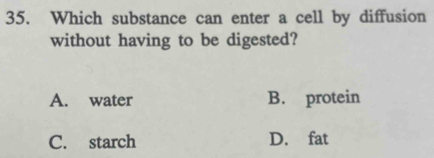 Which substance can enter a cell by diffusion
without having to be digested?
A. water B. protein
C. starch D. fat