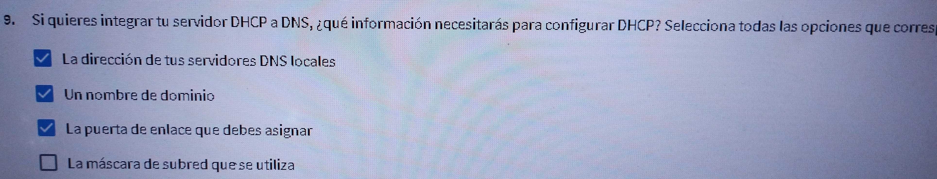 Si quieres integrar tu servidor DHCP a DNS, ¿qué información necesitarás para configurar DHCP? Selecciona todas las opciones que corres
La dirección de tus servidores DNS locales
Un nºmbre de dominio
La puerta de enlace que debes asignar
La máscara de subred que se utiliza