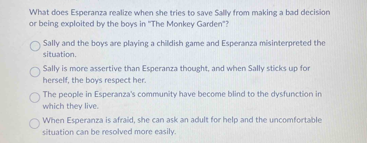 What does Esperanza realize when she tries to save Sally from making a bad decision
or being exploited by the boys in 'The Monkey Garden"?
Sally and the boys are playing a childish game and Esperanza misinterpreted the
situation.
Sally is more assertive than Esperanza thought, and when Sally sticks up for
herself, the boys respect her.
The people in Esperanza's community have become blind to the dysfunction in
which they live.
When Esperanza is afraid, she can ask an adult for help and the uncomfortable
situation can be resolved more easily.