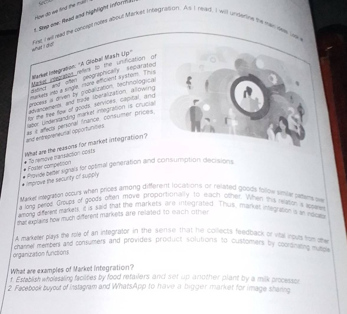 Sectio
How do we find the mai?
. Step one: Read and highlight informa
what I did! First, I will read the concept notes about Market Integration. As I read, I will underline the main deas low e
Market Integration: “A Global Mash Up'
Market integration refers to the unification of
distinct and often geographically separated 
markets into a single, more efficient system. This
process is driven by globalization, technological
advancements, and trade liberalization, allowing
for the free flow of goods, services, capital, and
abor. Understanding market integration is crucial
as it affects personal finance, consumer prices.
and entrepreneurial opportunities.
What are the reasons for market integration?
To remove transaction costs
Foster competition
Provide better signals for optimal generation and consumption decisions.
Improve the security of supply
Market integration occurs when prices among different locations or related goods follow similar patterns over
a long period. Groups of goods often move proportionally to each other. When this relation is apperent
among different markets, it is said that the markets are integrated. Thus, market integration is an indication
that explains how much different markets are related to each other 
A marketer plays the role of an integrator in the sense that he collects feedback or vital inouts from other
channel members and consumers and provides product solutions to customers by coordinating mutple 
organization functions.
What are examples of Market Integration?
1. Establish wholesaling facilities by food retailers and set up another plant by a milk processor
2. Facebook buyout of Instagram and WhatsApp to have a bigger market for image sharing