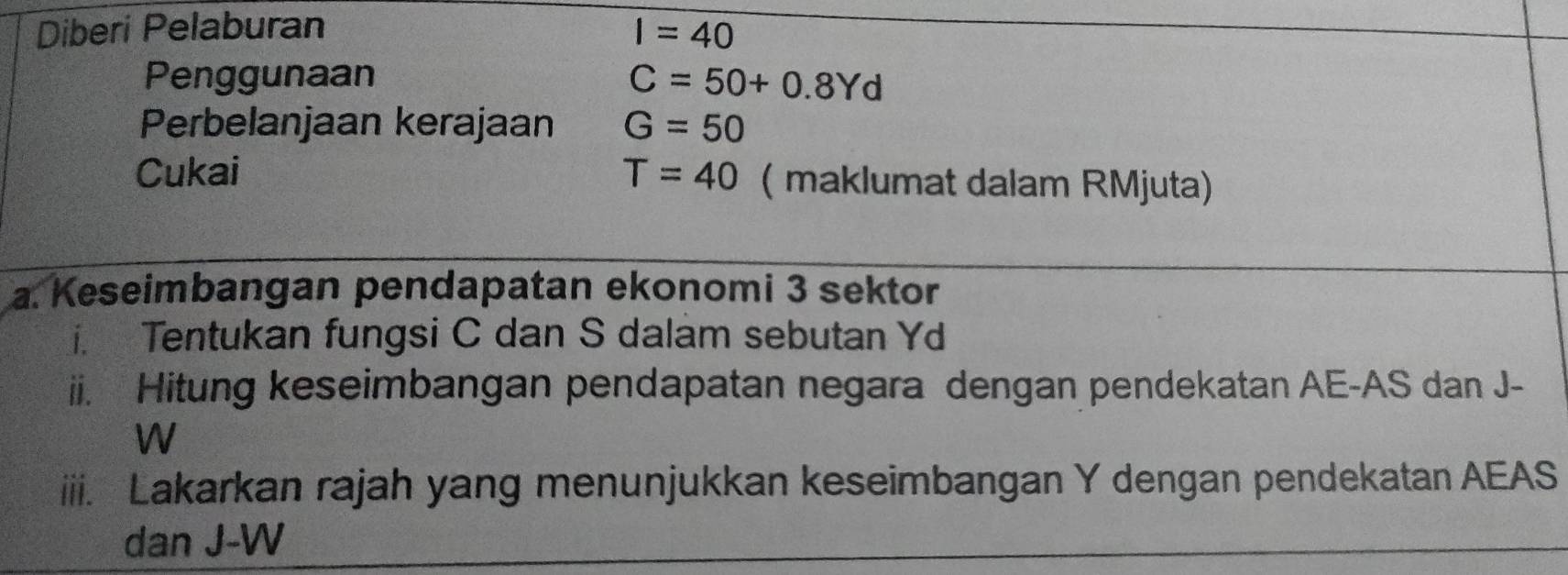 Diberi Pelaburan I=40
Penggunaan C=50+0.8Yd
Perbelanjaan kerajaan G=50
Cukai T=40 ( maklumat dalam RMjuta) 
a. Keseimbangan pendapatan ekonomi 3 sektor 
i. Tentukan fungsi C dan S dalam sebutan Yd
ii. Hitung keseimbangan pendapatan negara dengan pendekatan AE - AS dan J-
W
iii. Lakarkan rajah yang menunjukkan keseimbangan Y dengan pendekatan AEAS
dan J-W