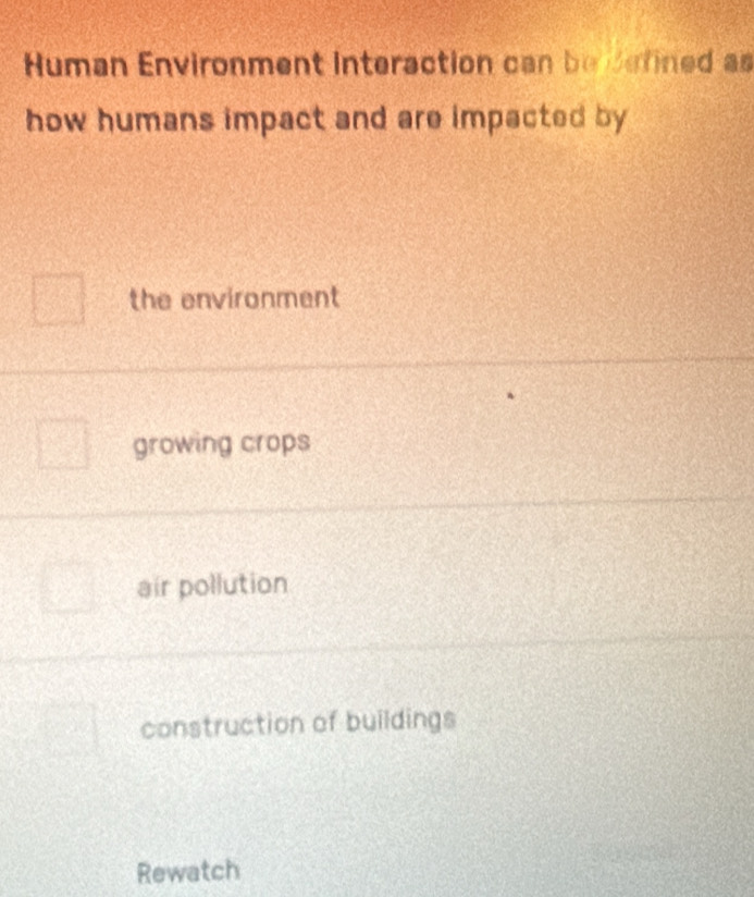 Human Environment Interaction can be defined as
how humans impact and are impacted by
the environment
growing crops
air pollution
construction of buildings
Rewatch