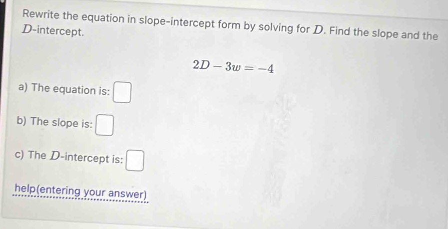 Rewrite the equation in slope-intercept form by solving for D. Find the slope and the
D -intercept.
2D-3w=-4
a) The equation is: □ 
b) The slope is: □ 
c) The D -intercept is: □ 
help(entering your answer)