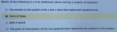 Which of the following is a true statement about solving a system of equations
The solution to the system is the x and y value that makes both equations true.
None of these
Both A and B
The point of intersection of the two graphed lines represents the solution to the system