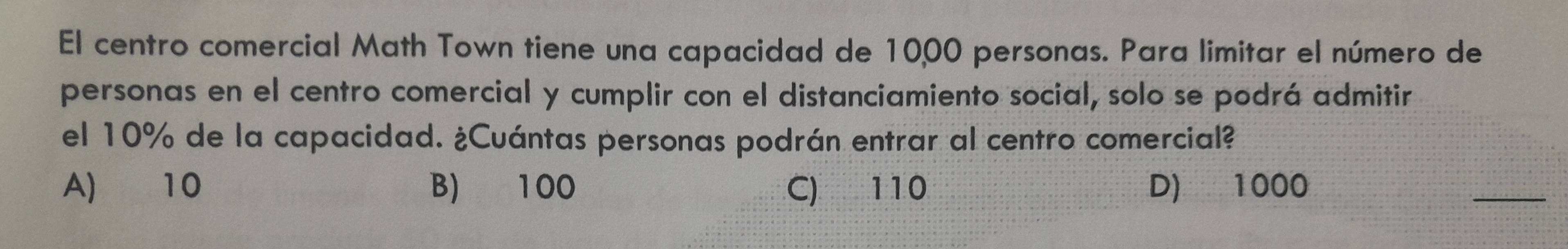 El centro comercial Math Town tiene una capacidad de 10,00 personas. Para limitar el número de
personas en el centro comercial y cumplir con el distanciamiento social, solo se podrá admitir
el 10% de la capacidad. ¿Cuántas personas podrán entrar al centro comercial?
A) 10 B) 100 C) 110 D) 1000
_