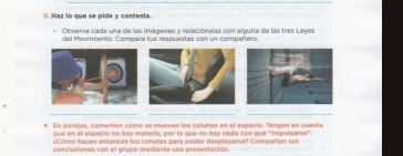 Haz lo que se pide y contesta. 
Observa cada una de las imágenes y relaciónalas con alguna de las tres Leyes 
del Movimiento. Compara tus respuestas con un compañero 
_ 
__ 
En parejas, comenten cómo se mueven los cohetes en el espacio. Tengan en cuanta 
que en el espacio no hay materia, por lo que no hay nada con qué '''impuisarse''. 
¿Cómo hacen entonces los cohetes para podor desplazarse? Compartan sur 
conclusiones con el grupo mediante una presentación.