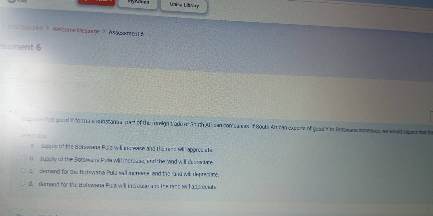 myAdmin Unisa Library
ECS1500-24-Y 》 Welcome Message > Assessment 6
ssment 6
Suppose that good Y forms a substantial part of the foreign trade of South African companies. If South African exports of good Y to Botswana increases, we would expect that the
Select one:
a supply of the Botswana Pula will increase and the rand will appreciate.
br supply of the Botswana Pula will increase, and the rand will depreciate.
c. demand for the Botswana Pula will increase, and the rand will depreciate.
d. demand for the Botswana Pula will increase and the rand will appreciate.