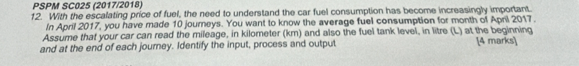 PSPM SC025 (2017/2018) 
12. With the escalating price of fuel, the need to understand the car fuel consumption has become increasingly important. 
In April 2017, you have made 10 journeys. You want to know the average fuel consumption for month of April 2017. 
Assume that your car can read the mileage, in kilometer (km) and also the fuel tank level, in litre (L) at the beginning 
and at the end of each journey. Identify the input, process and output 
[4 marks]