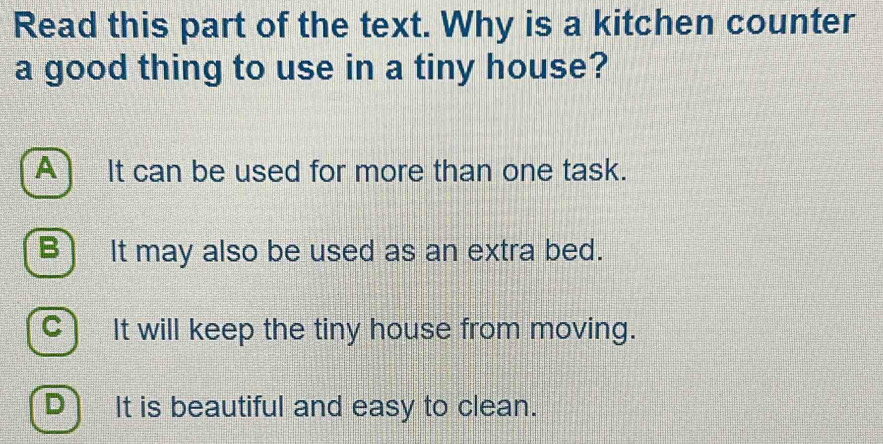 Read this part of the text. Why is a kitchen counter
a good thing to use in a tiny house?
A) It can be used for more than one task.
B) It may also be used as an extra bed.
C It will keep the tiny house from moving.
Dì It is beautiful and easy to clean.