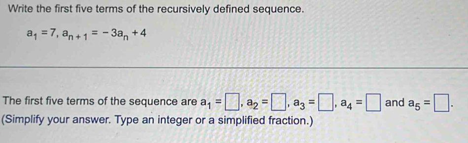 Write the first five terms of the recursively defined sequence.
a_1=7, a_n+1=-3a_n+4
The first five terms of the sequence are a_1=□ , a_2=□ , a_3=□ , a_4=□ and a_5=□. 
(Simplify your answer. Type an integer or a simplified fraction.)