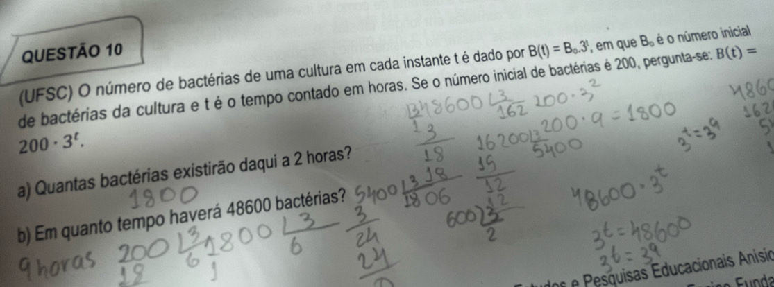 (UFSC) O número de bactérias de uma cultura em cada instante t é dado por B(t)=B_0.3^t , em que B_0 é o número inicial 
de bactérias da cultura e té o tempo contado em horas. Se o número inicial de bactérias é 200, pergunta-se: B(t)=
200· 3^t. 
a) Quantas bactérias existirão daqui a 2 horas? 
b) Em quanto tempo haverá 48600 bactérias? 
o e Pesquisas Educacionais Anísio