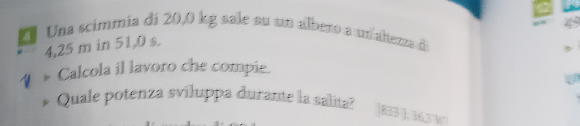 Una scímmía di 20,0 kg sale su un albero a un altezza di
4,25 m in 51,0 s. 
A 
Calcola il lavoro che compie. 
Quale potenza sviluppa durante la salita? 
|B33 J; 16,3 W