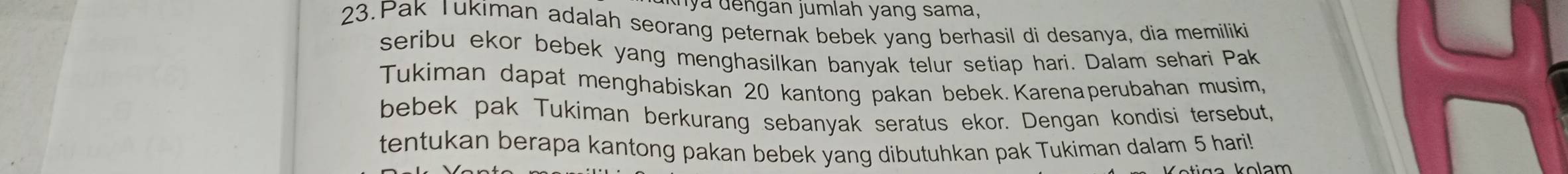 lya dengan jumlah yang sama, 
23.Pak Tukiman adalah seorang peternak bebek yang berhasil di desanya, dia memiliki 
seribu ekor bebek yang menghasilkan banyak telur setiap hari. Dalam sehari Pak 
Tukiman dapat menghabiskan 20 kantong pakan bebek.Karenaperubahan musim, 
bebek pak Tukiman berkurang sebanyak seratus ekor. Dengan kondisi tersebut, 
tentukan berapa kantong pakan bebek yang dibutuhkan pak Tukiman dalam 5 hari!