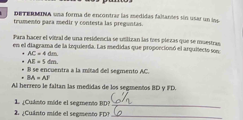 DETERMINA una forma de encontrar las medidas faltantes sin usar un ins 
trumento para medir y contesta las preguntas. 
Para hacer el vitral de una residencia se utilizan las tres piezas que se muestran 
en el diagrama de la izquierda. Las medidas que proporcionó el arquitecto son:
AC=4dm.
AE=5dm. 
B se encuentra a la mitad del segmento AC.
BA=AF
Al herrero le faltan las medidas de los segmentos BD y FD. 
1. ¿Cuánto mide el segmento BD?_ 
2. ¿Cuánto míde el segmento FD?_