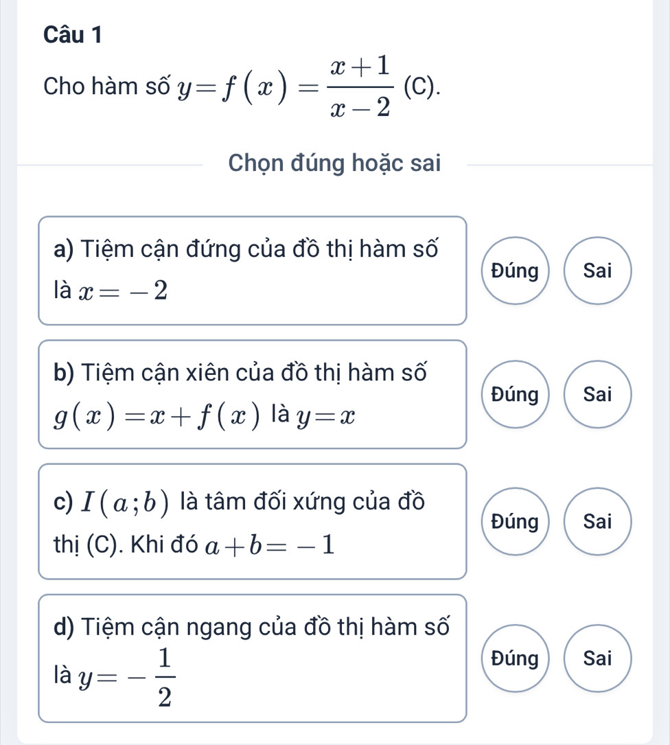 Cho hàm số y=f(x)= (x+1)/x-2 (c). 
Chọn đúng hoặc sai 
a) Tiệm cận đứng của đồ thị hàm số 
Đúng Sai 
là x=-2
b) Tiệm cận xiên của đồ thị hàm số 
Đúng Sai
g(x)=x+f(x) là y=x
c) I(a;b) là tâm đối xứng của đồ 
Đúng Sai 
thị (C). Khi đó a+b=-1
d) Tiệm cận ngang của đồ thị hàm số 
là y=- 1/2 
Đúng Sai