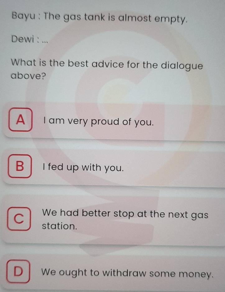 Bayu : The gas tank is almost empty.
Dewi : ...
What is the best advice for the dialogue
above?
A I am very proud of you.
B I fed up with you.
C
We had better stop at the next gas
station.
D We ought to withdraw some money.