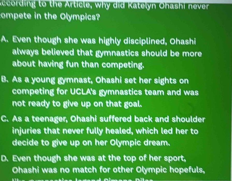 according to the Article, why did Katelyn Ohashi never
compete in the Olympics?
A. Even though she was highly disciplined, Ohashi
always believed that gymnastics should be more
about having fun than competing.
B. As a young gymnast, Ohashi set her sights on
competing for UCLA's gymnastics team and was
not ready to give up on that goal.
C. As a teenager, Ohashi suffered back and shoulder
injuries that never fully healed, which led her to
decide to give up on her Olympic dream.
D. Even though she was at the top of her sport,
Ohashi was no match for other Olympic hopefuls,