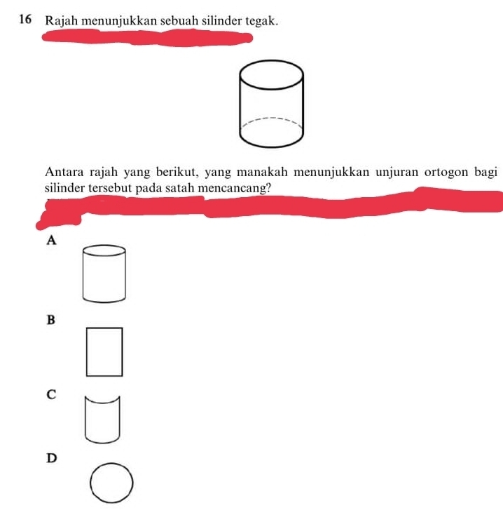 Rajah menunjukkan sebuah silinder tegak.
Antara rajah yang berikut, yang manakah menunjukkan unjuran ortogon bagi
silinder tersebut pada satah mencancang?
A
B
C
D