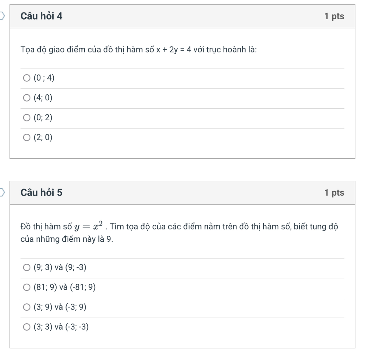 Câu hỏi 4 1 pts
Tọa độ giao điểm của đồ thị hàm số x+2y=4 với trục hoành là:
(0;4)
(4;0)
(0;2)
(2;0)
Câu hỏi 5 1 pts
Đồ thị hàm số y=x^2. Tìm tọa độ của các điểm nằm trên đồ thị hàm số, biết tung độ
của những điểm này là 9.
(9;3) và (9;-3)
(81;9) và (-81;9)
(3;9) và (-3;9)
(3;3) và (-3;-3)