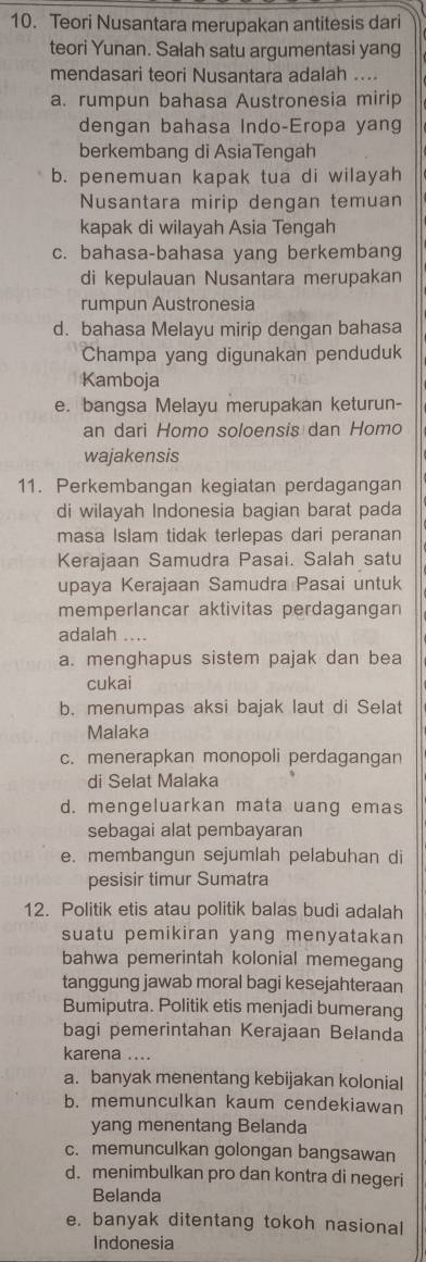 Teori Nusantara merupakan antitesis dari
teori Yunan. Salah satu argumentasi yang
mendasari teori Nusantara adalah ....
a. rumpun bahasa Austronesia mirip
dengan bahasa Indo-Eropa yang
berkembang di AsiaTengah
b. penemuan kapak tua di wilayah
Nusantara mirip dengan temuan
kapak di wilayah Asia Tengah
c. bahasa-bahasa yang berkembang
di kepulauan Nusantara merupakan
rumpun Austronesia
d. bahasa Melayu mirip dengan bahasa
Champa yang digunakan penduduk
Kamboja
e. bangsa Melayu merupakan keturun-
an dari Homo soloensis dan Homo
wajakensis
11. Perkembangan kegiatan perdagangan
di wilayah Indonesia bagian barat pada
masa Islam tidak terlepas dari peranan
Kerajaan Samudra Pasai. Salah satu
upaya Kerajaan Samudra Pasai untuk
memperlancar aktivitas perdagangan
adalah ....
a. menghapus sistem pajak dan bea
cukai
b. menumpas aksi bajak laut di Selat
Malaka
c. menerapkan monopoli perdagangan
di Selat Malaka
d. mengeluarkan mata uang emas
sebagai alat pembayaran
e. membangun sejumlah pelabuhan di
pesisir timur Sumatra
12. Politik etis atau politik balas budi adalah
suatu pemikiran yang menyatakan
bahwa pemerintah kolonial memegang
tanggung jawab moral bagi kesejahteraan
Bumiputra. Politik etis menjadi bumerang
bagi pemerintahan Kerajaan Belanda
karena ....
a. banyak menentang kebijakan kolonial
b. memunculkan kaum cendekiawan
yang menentang Belanda
c. memunculkan golongan bangsawan
d. menimbulkan pro dan kontra di negeri
Belanda
e. banyak ditentang tokoh nasional
Indonesia