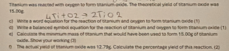 Titanium was reacted with oxygen to form titanium oxide. The theoretical yield of titanium oxide was
15.00g
c) Write a word equation for the reaction of titanium and oxygen to form titanium oxide (1) 
d) Write a balanced symbol equation for the reaction of titanium and oxygen to form titanium oxide (1) 
e) Calculate the minimum mass of titanium that would have been used to form 15.00g of titanium 
oxide. Show your working (3) 
f) The actual yield of titanium oxide was 12.79g. Calculate the percentage yield of this reaction. (2)