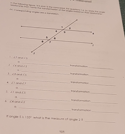 ansversal 
n the following figure, I 'll k and I is the transversal. For questions 1-6. (a. State the anote 
relationship then name the transformation of the angles based on their reationship 
EX. Corresponding angles are a translation. 
1. ∠ 7 and ∠ 5
_ 
a, _transformation 
2. ∠ 6 and ∠ 2
_ 
a. _transformation 
3. ∠ 3 and ∠ 5
_ 
a. _transformation 
4. ∠ 1 and ∠ 7
_ 
a, _transformation 
5. ∠ 1 and ∠ 5
_ 
a. _transtormation 
6. ∠ 4 and ∠ 2
_ 
a, _transformation 
_ 
If angle 5 is 135° what is the measure of angle 2 ? 
101