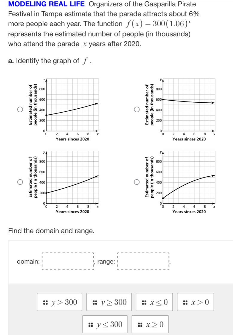 MODELING REAL LIFE Organizers of the Gasparilla Pirate
Festival in Tampa estimate that the parade attracts about 6%
more people each year. The function f(x)=300(1.06)^x
represents the estimated number of people (in thousands)
who attend the parade x years after 2020.
a. Identify the graph of f.

Years sinces 2020 Years sinces 2020
y
800
600
400
200
2 4 6 x
Years sinces 2020 Years sinces 2020
Find the domain and range.
domain: □ range: □
y>300 y≥ 300 x≤ 0 x>0
y≤ 300 x≥ 0