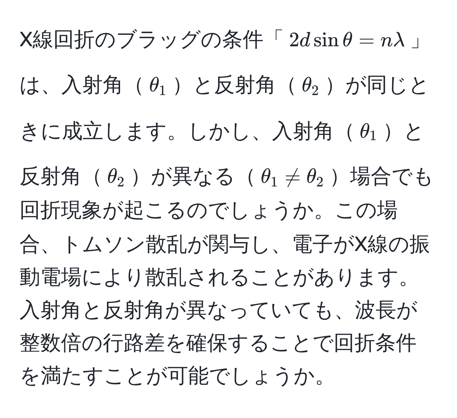 X線回折のブラッグの条件「$2d sin θ = nlambda$」は、入射角$θ_1$と反射角$θ_2$が同じときに成立します。しかし、入射角$θ_1$と反射角$θ_2$が異なる$θ_1 != θ_2$場合でも回折現象が起こるのでしょうか。この場合、トムソン散乱が関与し、電子がX線の振動電場により散乱されることがあります。入射角と反射角が異なっていても、波長が整数倍の行路差を確保することで回折条件を満たすことが可能でしょうか。