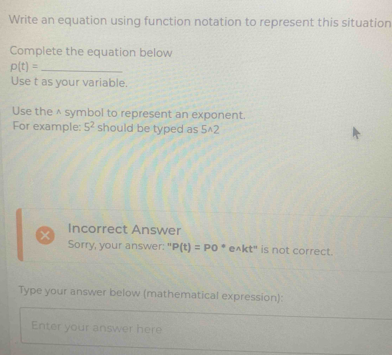 Write an equation using function notation to represent this situation 
Complete the equation below
p(t)= _ 
Use t as your variable. 
Use the^(symbol to represent an exponent. 
For example: 5^2) should be typed as 5^(2
Incorrect Answer 
Sorry, your answer: " P(t)=PO^ast) e^(wedge)kt'' is not correct. 
Type your answer below (mathematical expression): 
Enter your answer here