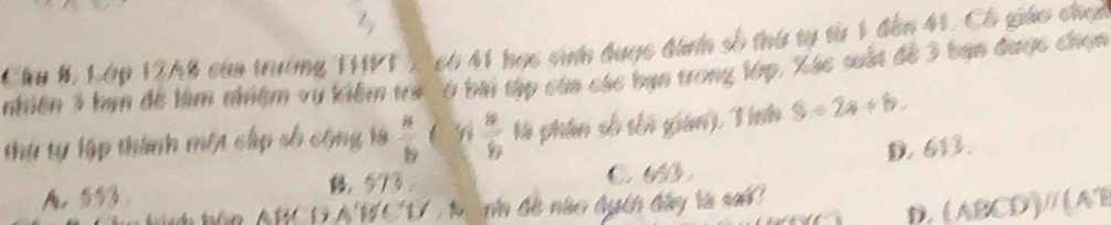 Cầu B, Lớp 12A8 caa trưởng 111) có 41 học sinh được đanh số thứ tự từ 1 đến 41, Có giáo chạ
nhiên 3 bạn để làm nhiệm vụ kiểm tra '6 bài tập của các bạn trong lớp, Xác suất đề 3 bạn được chọn
thự tự lập thành một cấp số cộng là  a/b  l n  8/9  l phân số tốn gian) 1nh S=2a+b.
A. 553 ， 573. C. 6. D. 613.
Phn ARCDAWCD , M nh đề nào đuch đây là sai
D. (ABCD)// (AB