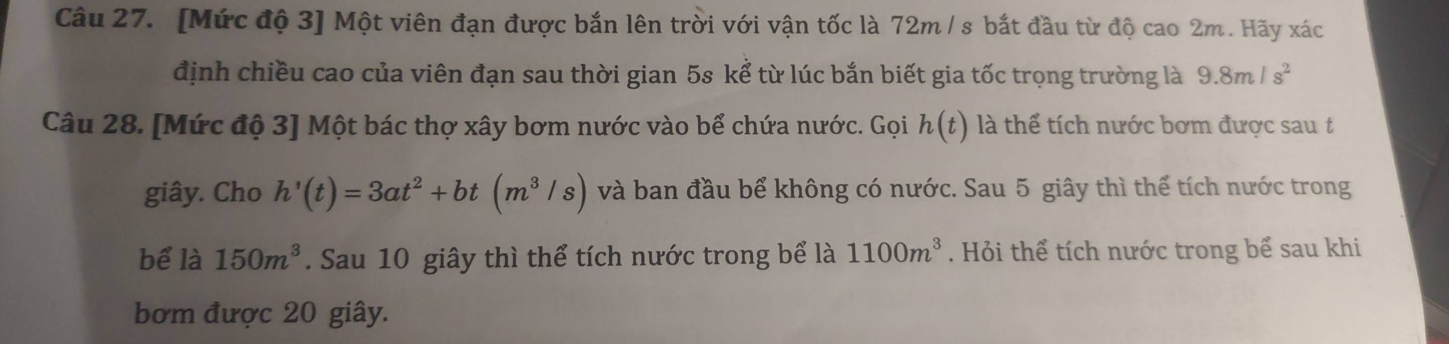 [Mức độ 3] Một viên đạn được bắn lên trời với vận tốc là 72m / s bắt đầu từ độ cao 2m. Hãy xác 
định chiều cao của viên đạn sau thời gian 5s kể từ lúc bắn biết gia tốc trọng trường là 9.8m/s^2
Câu 28. [Mức độ 3] Một bác thợ xây bơm nước vào bể chứa nước. Gọi h(t) là thể tích nước bơm được sau t 
giây. Cho h'(t)=3at^2+bt(m^3/s) và ban đầu bể không có nước. Sau 5 giây thì thể tích nước trong 
bể là 150m^3. Sau 10 giây thì thể tích nước trong bể là 1100m^3. Hỏi thể tích nước trong bể sau khi 
bơm được 20 giây.