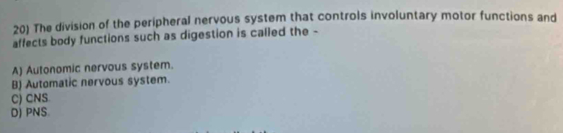 The division of the peripheral nervous system that controls involuntary motor functions and
affects body functions such as digestion is called the -
A) Autonomic nervous system.
B) Automatic nervous system.
C) CNS
D) PNS.