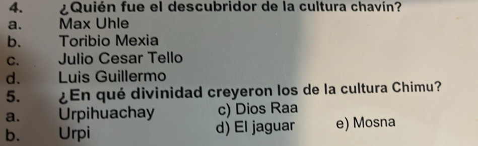 ¿Quién fue el descubridor de la cultura chavín?
a. Max Uhle
b. Toribio Mexia
C. Julio Cesar Tello
d. Luis Guillermo
5. ¿En qué divinidad creyeron los de la cultura Chimu?
a. Urpihuachay c) Dios Raa
b. Urpi d) El jaguar e) Mosna