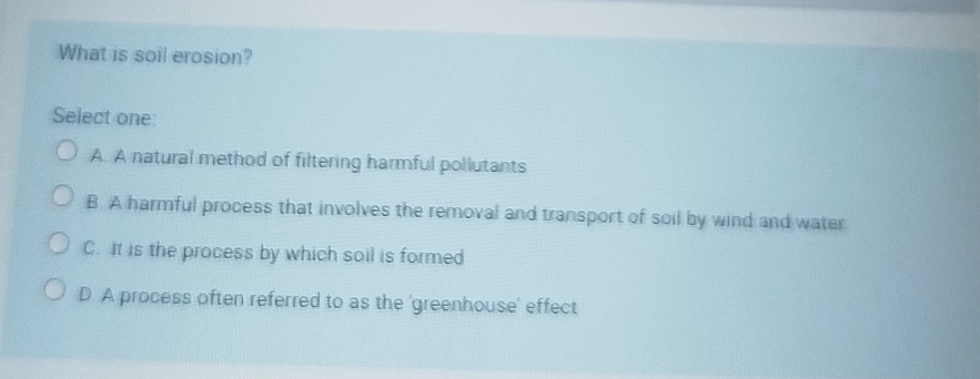 What is soil erosion?
Select one:
A. A natural method of filtering harmful pollutants
B. A harmful process that involves the removal and transport of soil by wind and water
C. It is the process by which soil is formed
D. A process often referred to as the 'greenhouse' effect