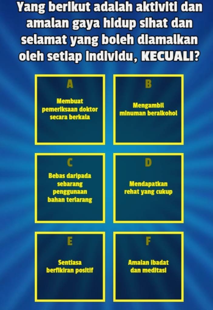 Yang berikut adalah aktiviti dan 
amalan gaya hidup sihat dan 
selamat yang boleh diamalkan 
oleh setiap individu, KECUALI? 
A 
B 
Membuat 
Mengambil 
pemeriksaan doktor minuman beralkohol 
secara berkala 
Bebas daripada 
sebarang Mendapatkan 
penggunaan rehat yang cukup 
bahan terlarang 
2 
Sentiasa Amalan Ibadat 
berfikiran positif dan meditasi