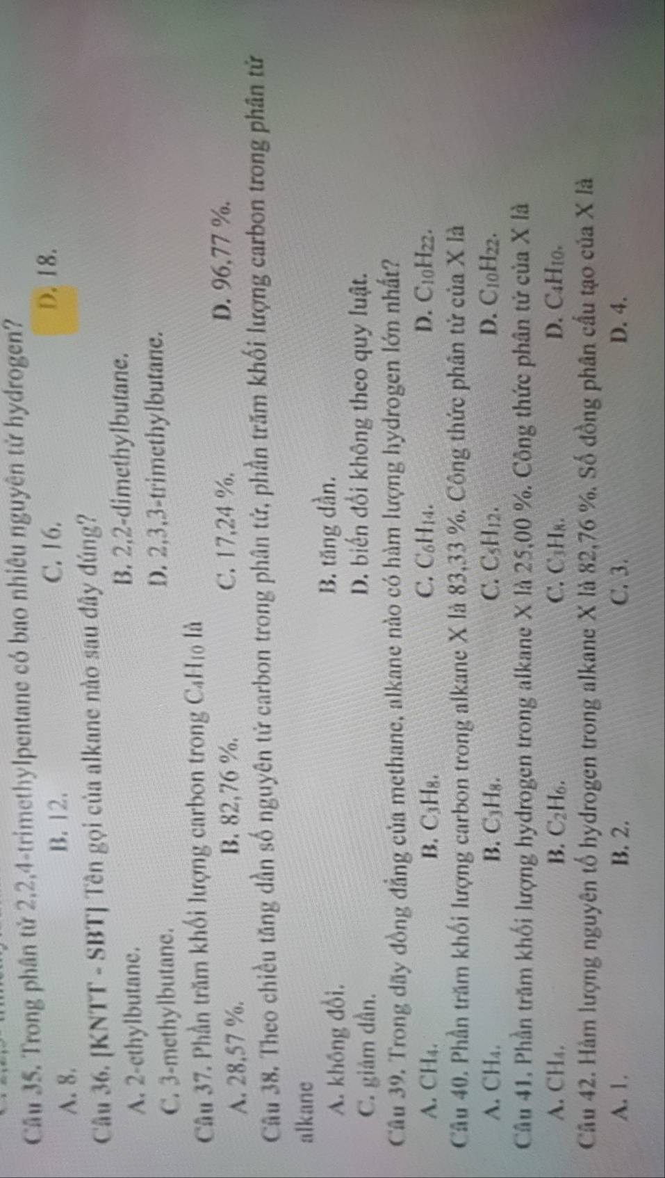 Cầu 35. Trong phân tử 2,2,4-trimethylpentane có bao nhiêu nguyên tử hydrogen?
A. 8.
B. 12. C. 16. D. 18.
Câu 36. [KNTT - SBT] Tên gọi của alkane nào sau đây đúng?
A. 2-ethylbutane.
B. 2,2-dimethylbutane.
C. 3-methylbutane.
D. 2,3,3-trimethylbutane.
Câu 37. Phần trăm khối lượng carbon trong C_4H_10 là
A. 28,57 %. B. 82,76 %. C. 17,24 %. D. 96,77 %.
Câu 38, Theo chiều tăng dần số nguyên tử carbon trong phân tử, phần trăm khối lượng carbon trong phân tử
alkane
A. không đổi, B. tăng dần.
C. giảm dần.
D. biến đổi không theo quy luật.
Câu 39. Trong dãy đồng đẳng của methane, alkane nào có hàm lượng hydrogen lớn nhất?
A. CH₄、 B. C₃H₈. C. C_6H_14. D. C10H22.
Câu 40. Phần trăm khối lượng carbon trong alkane X là 83,33 %. Công thức phân tử của X là
A. CH₄. B. C_3H_8. C. C_5H_12. D. C_10H_22
Câu 41. Phần trăm khối lượng hydrogen trong alkane X là 25,00 %. Công thức phân tử của X là
A. CH₄. B. C_2H_6. C. C₃H₈. D. C4H10.
Câu 42. Hàm lượng nguyên tố hydrogen trong alkane X là 82,76 %. Số đồng phân cầu tạo của X là
A. 1. B. 2. C. 3. D. 4.