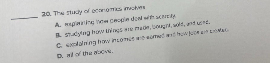 The study of economics involves
_A. explaining how people deal with scarcity.
B. studying how things are made, bought, sold, and used.
C. explaining how incomes are earned and how jobs are created.
D. all of the above.