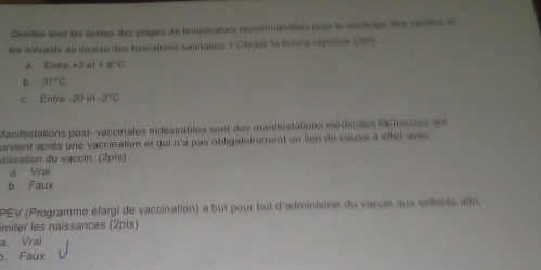 Quelles sont les limites des plages de température recommandées pour le stockage des vacctes et
les solvants au niveau des formations sanitaires ? Choisir la banns répanse (299
a Entre+2et+8°C
b. 37°C
c. Entre -20 et -2°C
Manifestations post- vaccinales indésirables sont des manifestations médicales técheuses por 
urvient après une vaccination et qui n'a pas obligatoirement un lien de cause à effet avec
vtilisation du vaccin. (2pts)
a Vrai
b Faux
PEV (Programme élargi de vaccination) a but pour but d'administrer du vaccin aux entants alin
miter les naissances (2pts)
a. Vrai
Faux