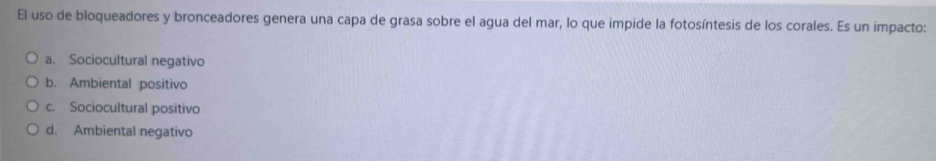 El uso de bloqueadores y bronceadores genera una capa de grasa sobre el agua del mar, lo que impide la fotosíntesis de los corales. Es un impacto:
a. Sociocultural negativo
b. Ambiental positivo
c. Sociocultural positivo
d. Ambiental negativo